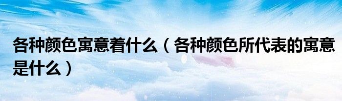 各种颜色寓意着什么（各种颜色所代表的寓意是什么）