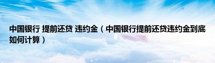 中国银行 提前还贷 违约金（中国银行提前还贷违约金到底如何计算）