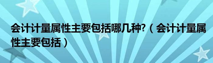 会计计量属性主要包括哪几种?（会计计量属性主要包括）