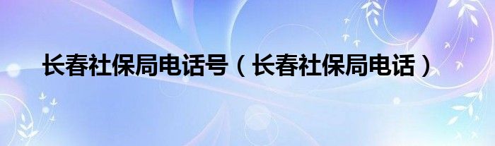 长春社保局电话号（长春社保局电话）