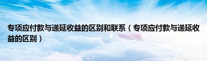 专项应付款与递延收益的区别和联系（专项应付款与递延收益的区别）