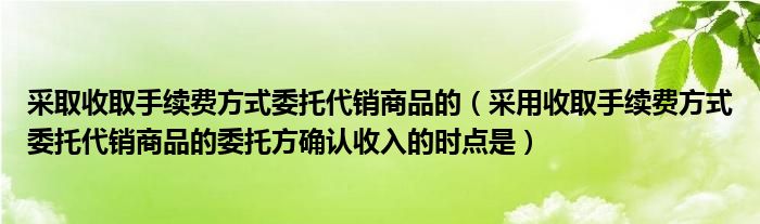 采取收取手续费方式委托代销商品的（采用收取手续费方式委托代销商品的委托方确认收入的时点是）