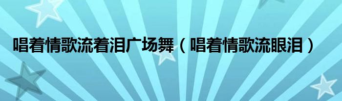 唱着情歌流着泪广场舞（唱着情歌流眼泪）