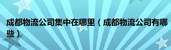 成都物流公司集中在哪里（成都物流公司有哪些）