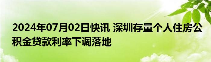 2024年07月02日快讯 深圳存量个人住房公积金贷款利率下调落地