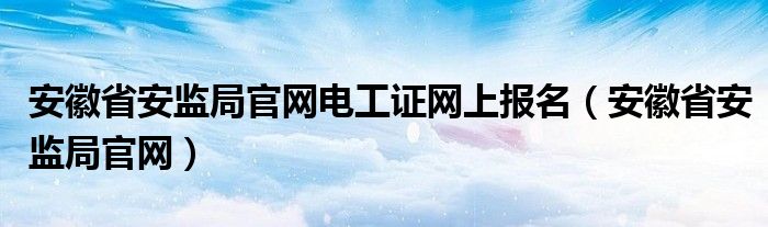 安徽省安监局官网电工证网上报名（安徽省安监局官网）