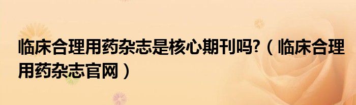 临床合理用药杂志是核心期刊吗?（临床合理用药杂志官网）