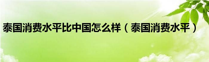 泰国消费水平比中国怎么样（泰国消费水平）