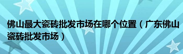 佛山最大瓷砖批发市场在哪个位置（广东佛山瓷砖批发市场）