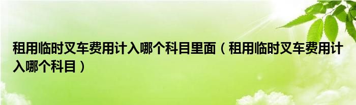 租用临时叉车费用计入哪个科目里面（租用临时叉车费用计入哪个科目）