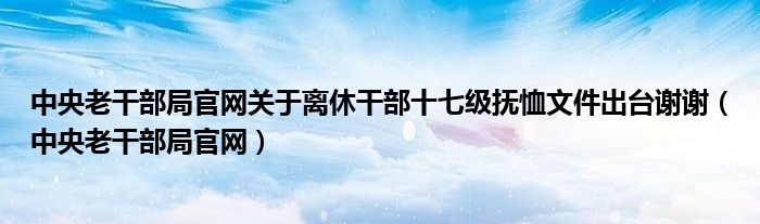 中央老干部局官网关于离休干部十七级抚恤文件出台谢谢（中央老干部局官网）