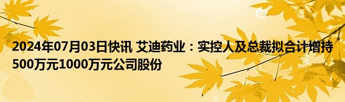 2024年07月03日快讯 艾迪药业：实控人及总裁拟合计增持500万元1000万元公司股份