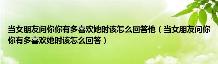 当女朋友问你你有多喜欢她时该怎么回答他（当女朋友问你你有多喜欢她时该怎么回答）