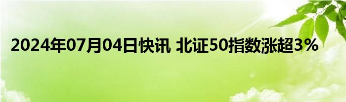 2024年07月04日快讯 北证50指数涨超3%