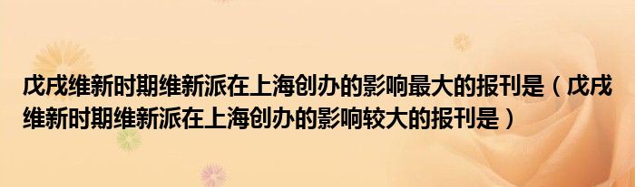 戊戌维新时期维新派在上海创办的影响最大的报刊是（戊戌维新时期维新派在上海创办的影响较大的报刊是）