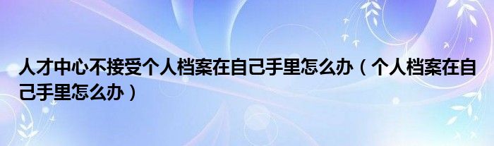 人才中心不接受个人档案在自己手里怎么办（个人档案在自己手里怎么办）