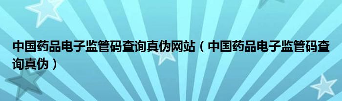 中国药品电子监管码查询真伪网站（中国药品电子监管码查询真伪）