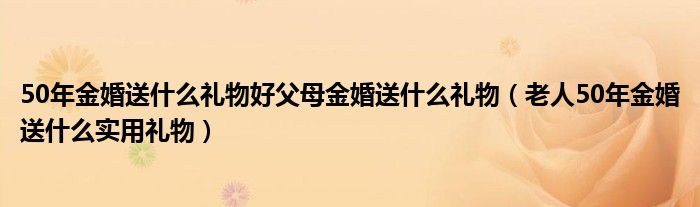 50年金婚送什么礼物好父母金婚送什么礼物（老人50年金婚送什么实用礼物）