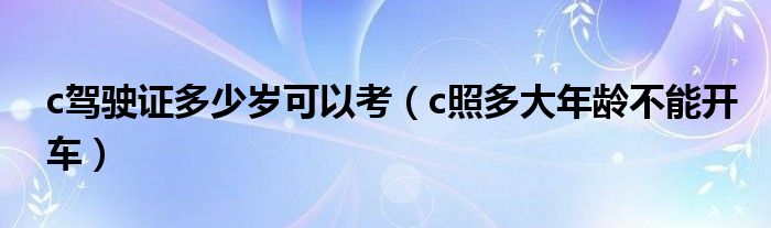 c驾驶证多少岁可以考（c照多大年龄不能开车）