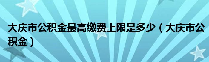 大庆市公积金最高缴费上限是多少（大庆市公积金）