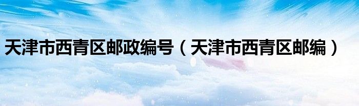 天津市西青区邮政编号（天津市西青区邮编）