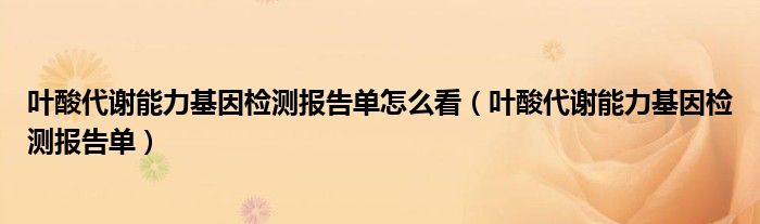 叶酸代谢能力基因检测报告单怎么看（叶酸代谢能力基因检测报告单）