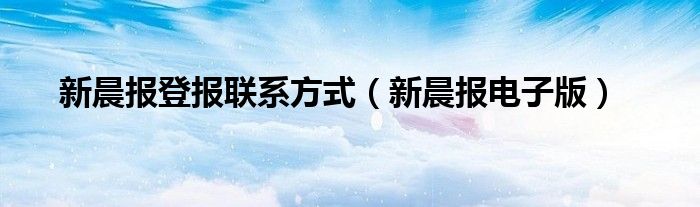 新晨报登报联系方式（新晨报电子版）