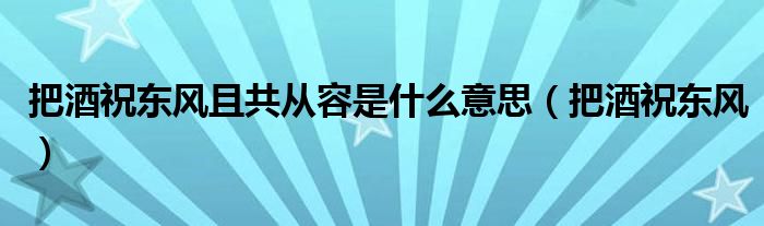 把酒祝东风且共从容是什么意思（把酒祝东风）