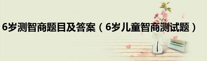 6岁测智商题目及答案（6岁儿童智商测试题）