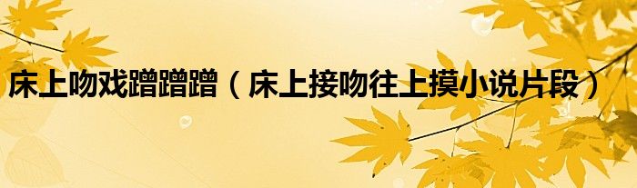 床上吻戏蹭蹭蹭（床上接吻往上摸小说片段）