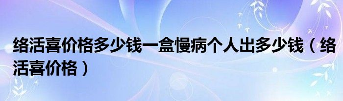 络活喜价格多少钱一盒慢病个人出多少钱（络活喜价格）