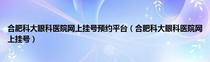 合肥科大眼科医院网上挂号预约平台（合肥科大眼科医院网上挂号）