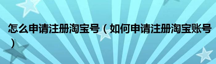 怎么申请注册淘宝号（如何申请注册淘宝账号）