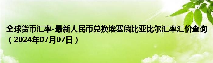 全球货币汇率-最新人民币兑换埃塞俄比亚比尔汇率汇价查询（2024年07月07日）