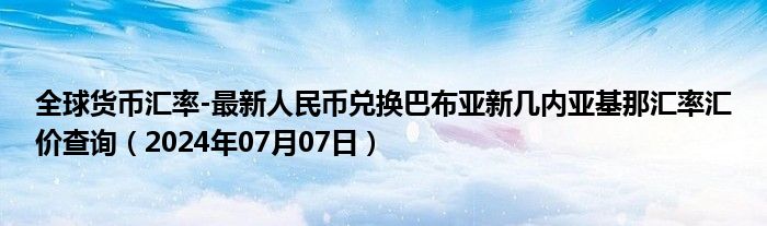 全球货币汇率-最新人民币兑换巴布亚新几内亚基那汇率汇价查询（2024年07月07日）