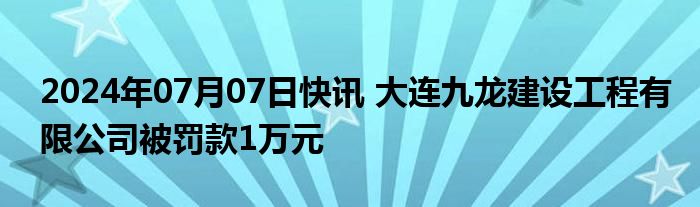 2024年07月07日快讯 大连九龙建设工程有限公司被罚款1万元