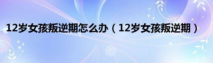 12岁女孩叛逆期怎么办（12岁女孩叛逆期）