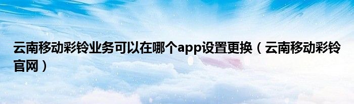 云南移动彩铃业务可以在哪个app设置更换（云南移动彩铃官网）