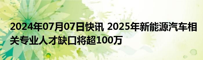 2024年07月07日快讯 2025年新能源汽车相关专业人才缺口将超100万