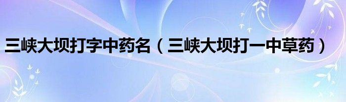 三峡大坝打字中药名（三峡大坝打一中草药）