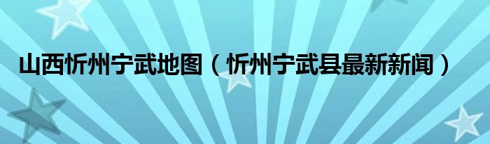 山西忻州宁武地图（忻州宁武县最新新闻）