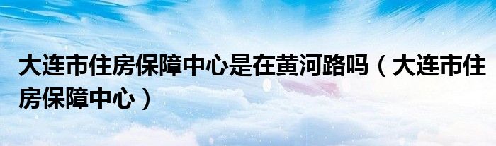 大连市住房保障中心是在黄河路吗（大连市住房保障中心）