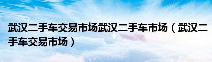 武汉二手车交易市场武汉二手车市场（武汉二手车交易市场）