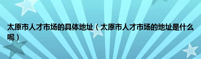 太原市人才市场的具体地址（太原市人才市场的地址是什么呢）