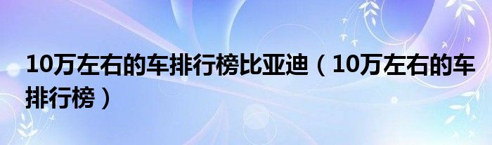 10万左右的车排行榜比亚迪（10万左右的车排行榜）