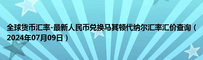 全球货币汇率-最新人民币兑换马其顿代纳尔汇率汇价查询（2024年07月09日）