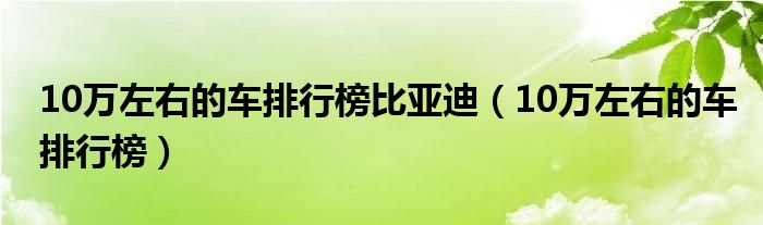 10万左右的车排行榜比亚迪（10万左右的车排行榜）