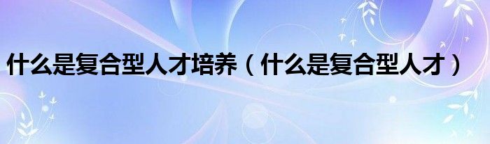 什么是复合型人才培养（什么是复合型人才）