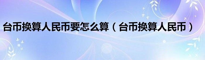 台币换算人民币要怎么算（台币换算人民币）