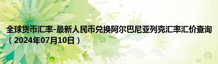 全球货币汇率-最新人民币兑换阿尔巴尼亚列克汇率汇价查询（2024年07月10日）